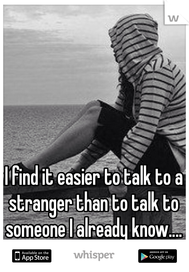 I find it easier to talk to a stranger than to talk to someone I already know....