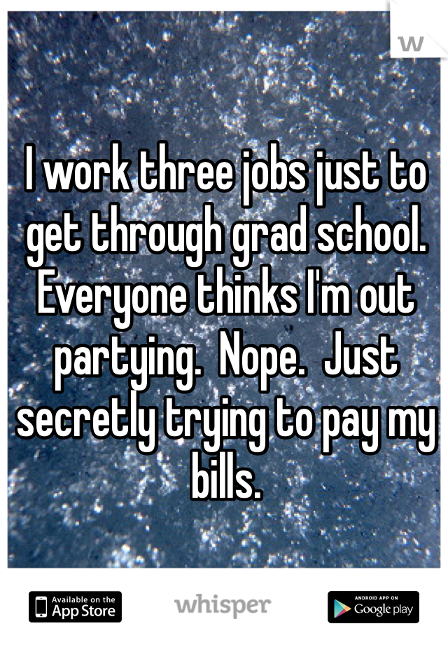 I work three jobs just to get through grad school.  Everyone thinks I'm out partying.  Nope.  Just secretly trying to pay my bills.  