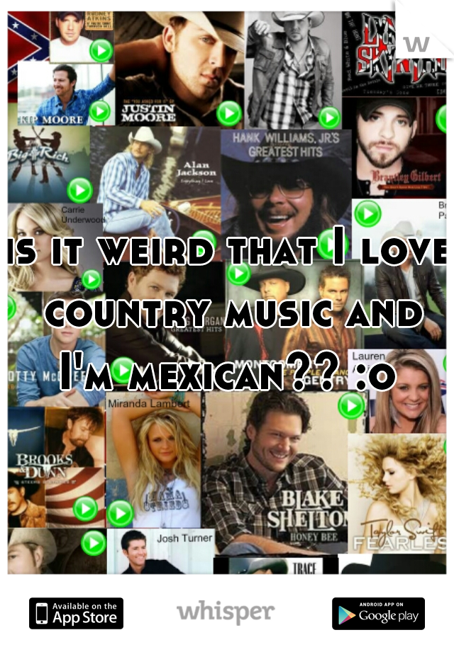 is it weird that I love country music and I'm mexican?? :o 