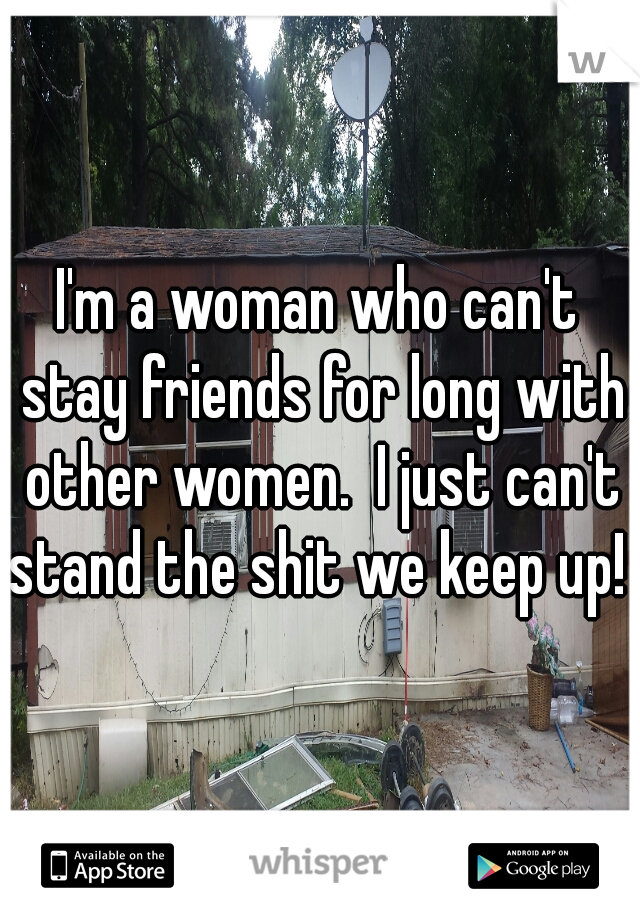 I'm a woman who can't stay friends for long with other women.  I just can't stand the shit we keep up! 