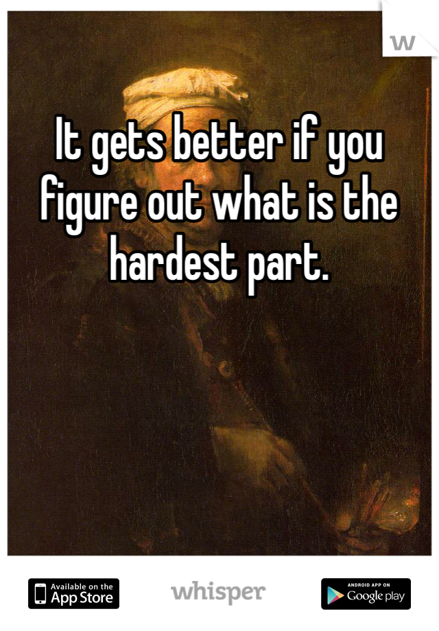 It gets better if you figure out what is the hardest part. 