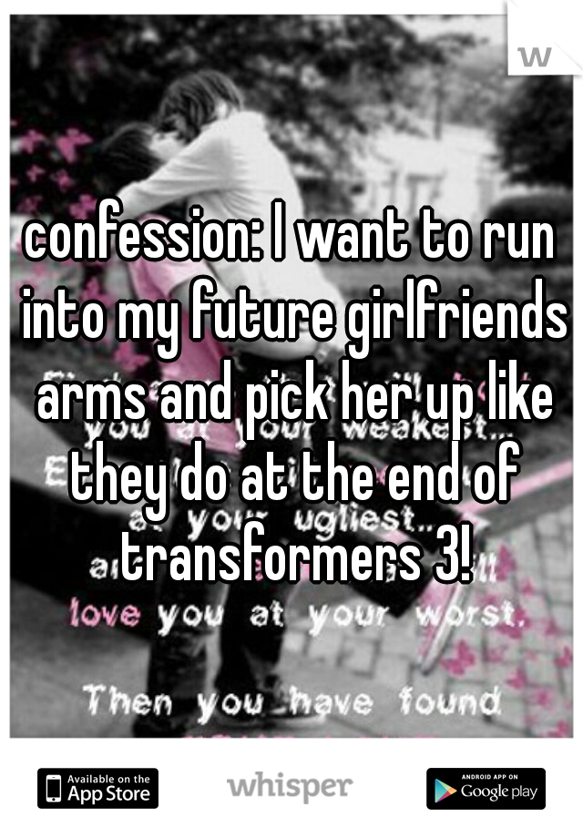 confession: I want to run into my future girlfriends arms and pick her up like they do at the end of transformers 3!