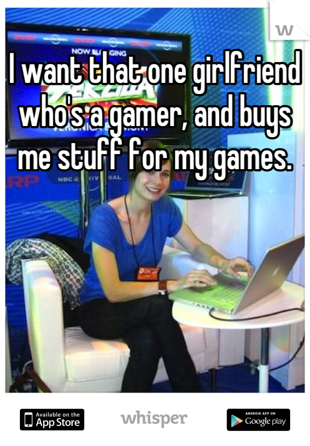 I want that one girlfriend who's a gamer, and buys me stuff for my games.