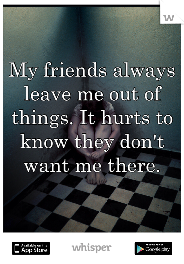 My friends always leave me out of things. It hurts to know they don't want me there. 