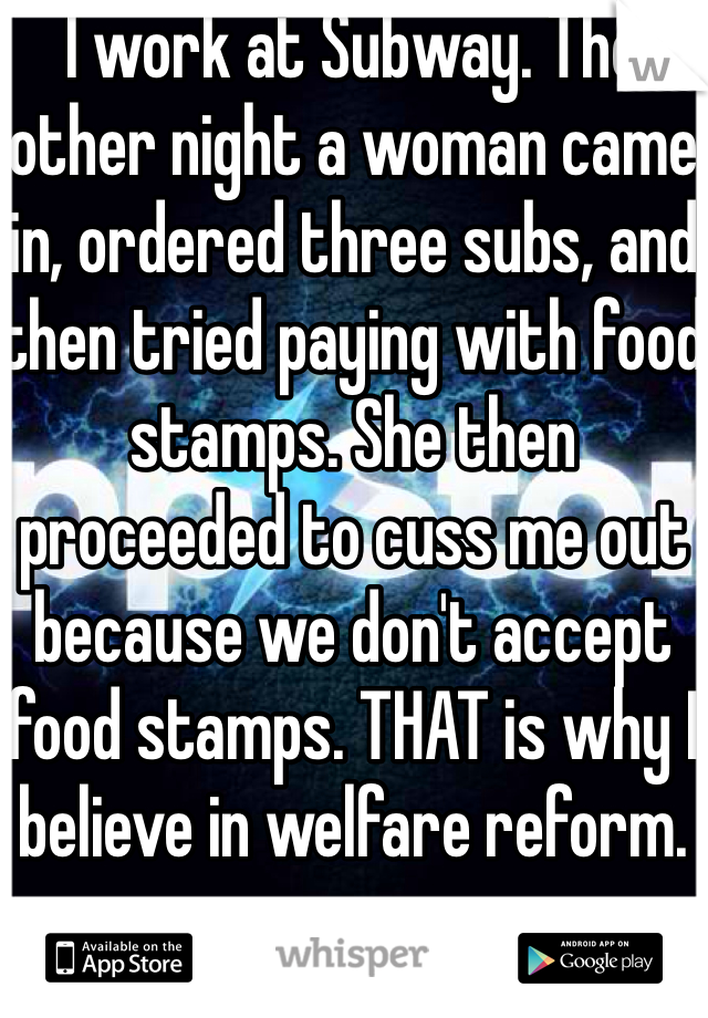 I work at Subway. The other night a woman came in, ordered three subs, and then tried paying with food stamps. She then proceeded to cuss me out because we don't accept food stamps. THAT is why I believe in welfare reform.