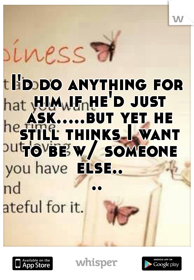 I'd do anything for him if he'd just ask.....but yet he still thinks I want to be w/ someone else....