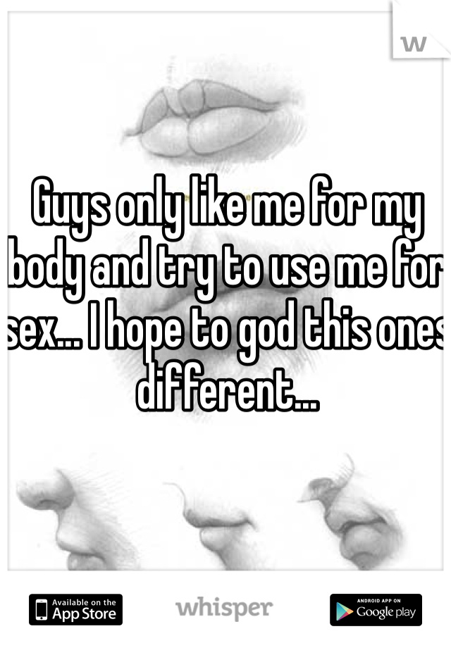 Guys only like me for my body and try to use me for sex... I hope to god this ones different... 