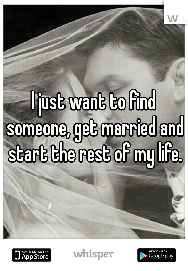 I just want to find someone, get married and start the rest of my life.