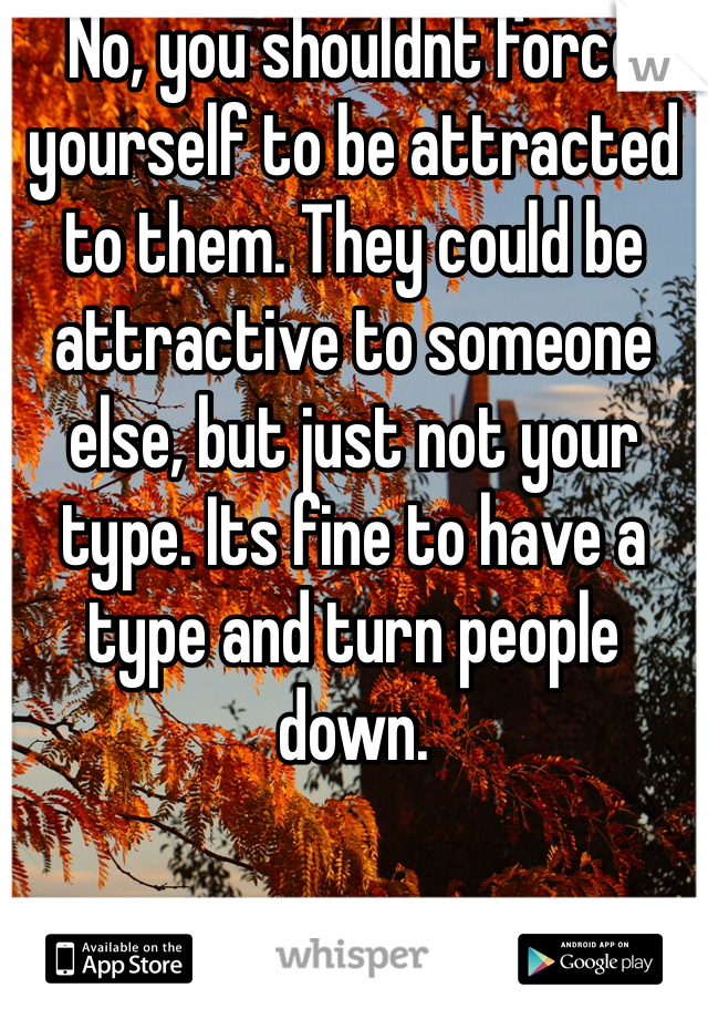 No, you shouldnt force yourself to be attracted to them. They could be attractive to someone else, but just not your type. Its fine to have a type and turn people down. 