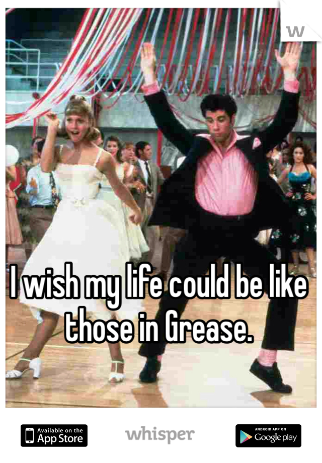 I wish my life could be like those in Grease. 