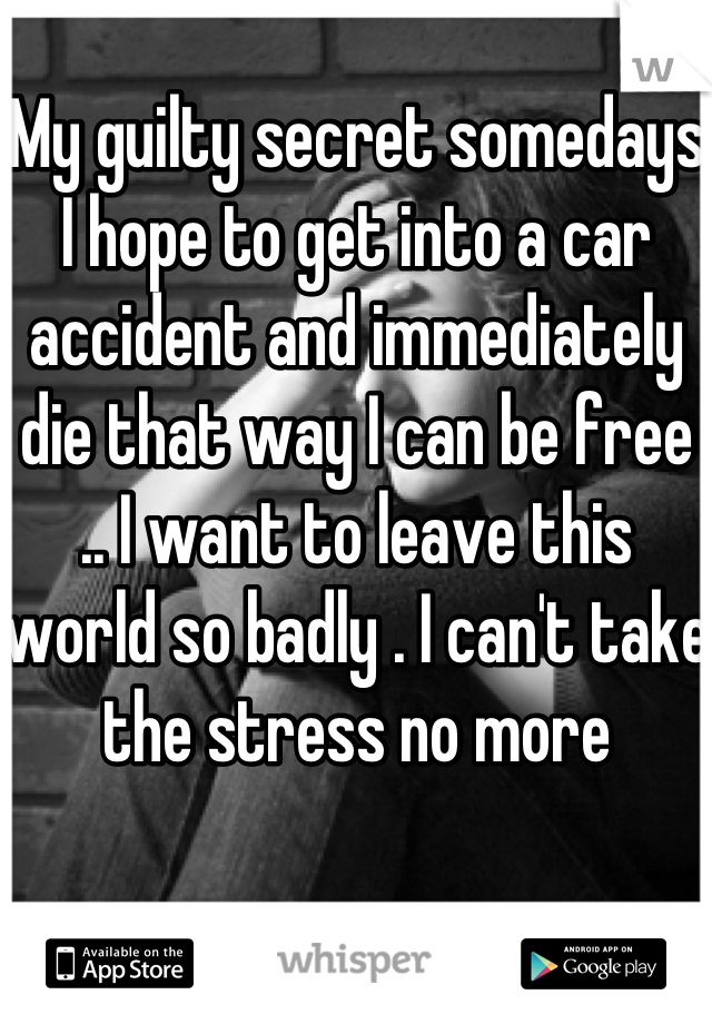 My guilty secret somedays I hope to get into a car accident and immediately die that way I can be free .. I want to leave this world so badly . I can't take the stress no more