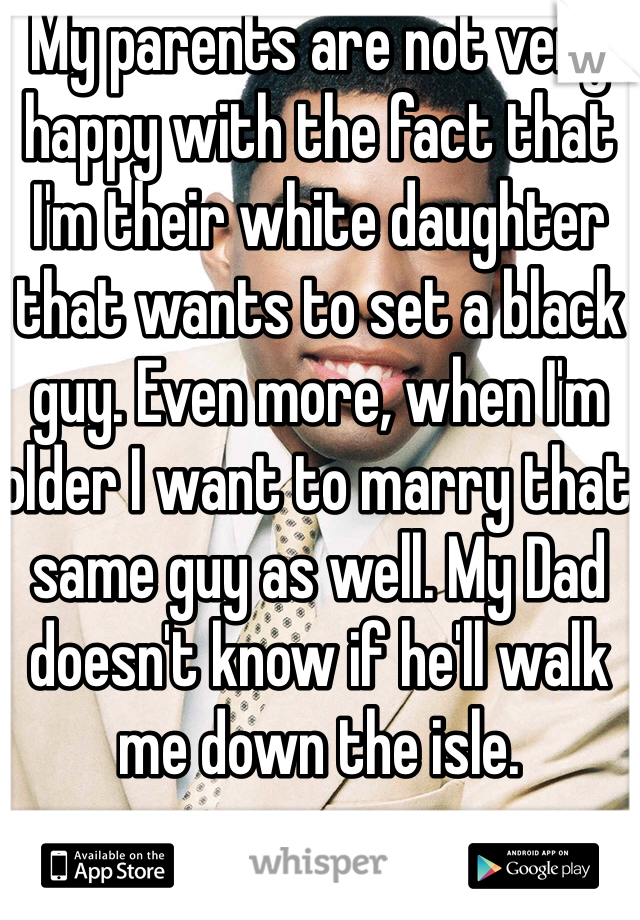 My parents are not very happy with the fact that I'm their white daughter that wants to set a black guy. Even more, when I'm older I want to marry that same guy as well. My Dad doesn't know if he'll walk me down the isle. 