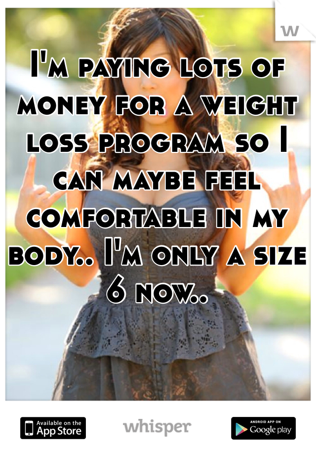 I'm paying lots of money for a weight loss program so I can maybe feel comfortable in my body.. I'm only a size 6 now.. 