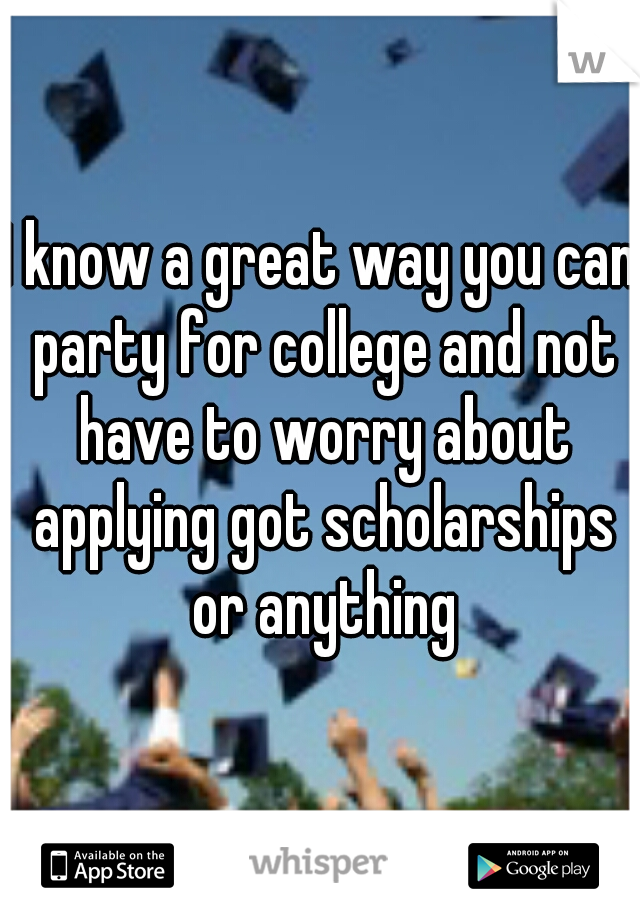 I know a great way you can party for college and not have to worry about applying got scholarships or anything