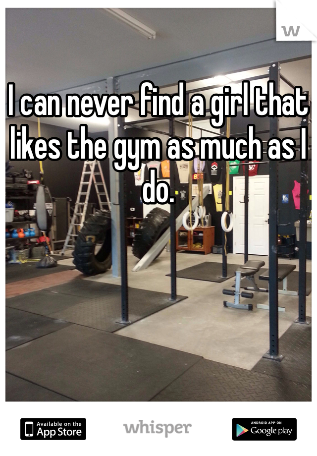 I can never find a girl that likes the gym as much as I do.