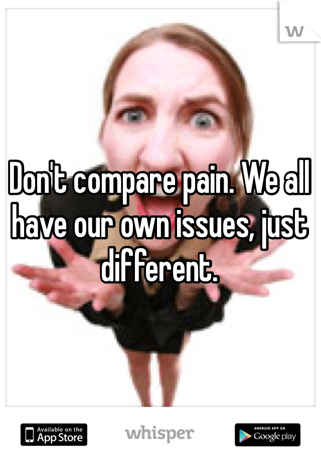 Don't compare pain. We all have our own issues, just different. 