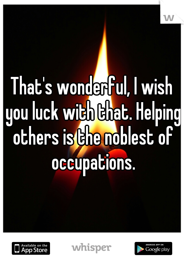 That's wonderful, I wish you luck with that. Helping others is the noblest of occupations.