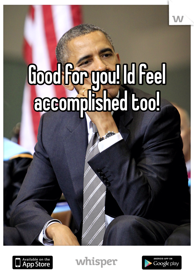 Good for you! Id feel accomplished too! 
