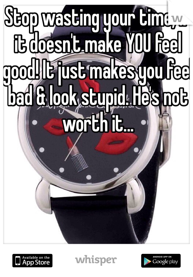Stop wasting your time, if it doesn't make YOU feel good! It just makes you feel bad & look stupid. He's not worth it...