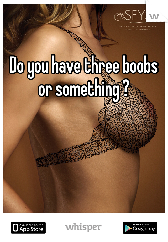 Do you have three boobs or something ?