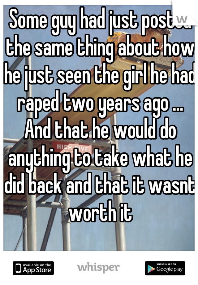 Some guy had just posted the same thing about how he just seen the girl he had raped two years ago ... And that he would do anything to take what he did back and that it wasnt worth it
