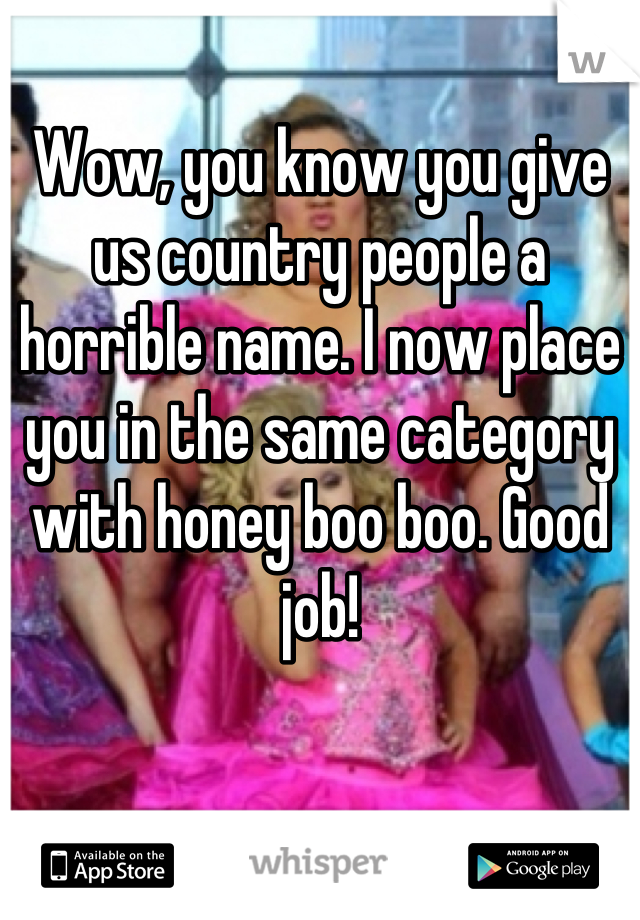 Wow, you know you give us country people a horrible name. I now place you in the same category with honey boo boo. Good job!