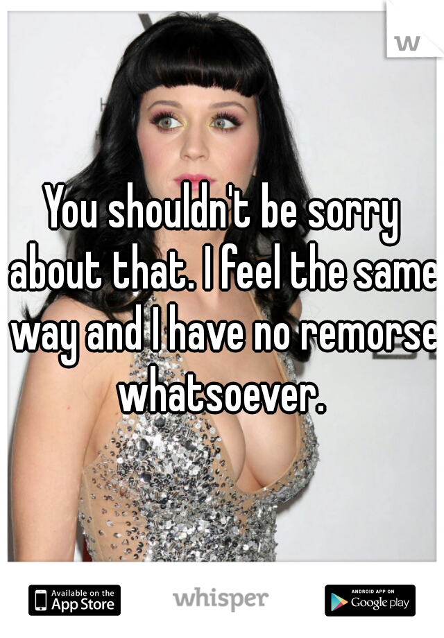 You shouldn't be sorry about that. I feel the same way and I have no remorse whatsoever. 