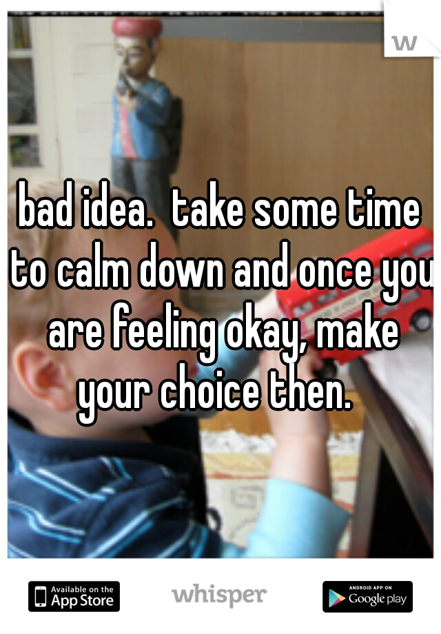 bad idea.  take some time to calm down and once you are feeling okay, make your choice then.  