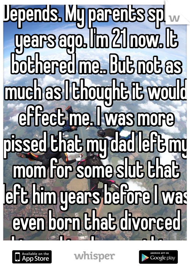 Depends. My parents split 3 years ago. I'm 21 now. It bothered me.. But not as much as I thought it would effect me. I was more pissed that my dad left my mom for some slut that left him years before I was even born that divorced him and took everything.