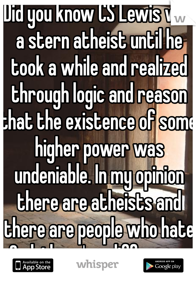 Did you know CS Lewis was a stern atheist until he took a while and realized through logic and reason that the existence of some higher power was undeniable. In my opinion there are atheists and there are people who hate God, there's a difference.