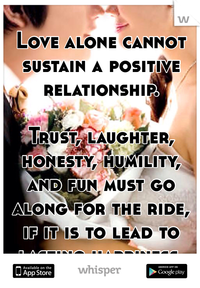 Love alone cannot sustain a positive relationship. 

Trust, laughter, honesty, humility, and fun must go along for the ride, if it is to lead to lasting happiness. 
