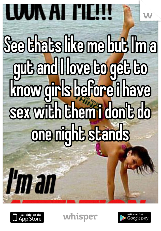 See thats like me but I'm a gut and I love to get to know girls before i have sex with them i don't do one night stands