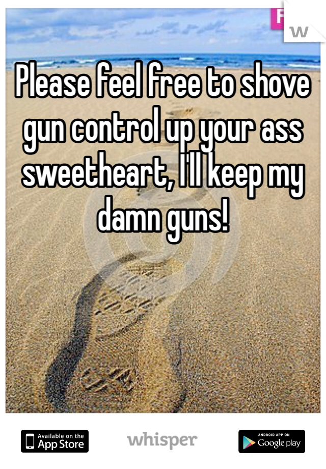 Please feel free to shove gun control up your ass sweetheart, I'll keep my damn guns!