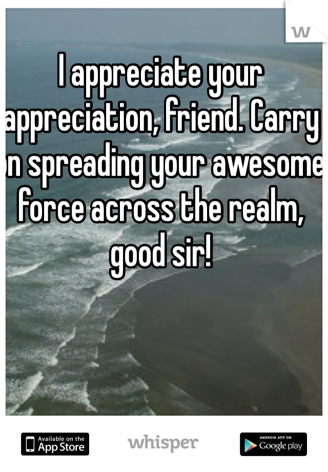 I appreciate your appreciation, friend. Carry on spreading your awesome force across the realm, good sir!
