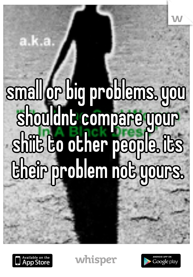 small or big problems. you shouldnt compare your shiit to other people. its their problem not yours.