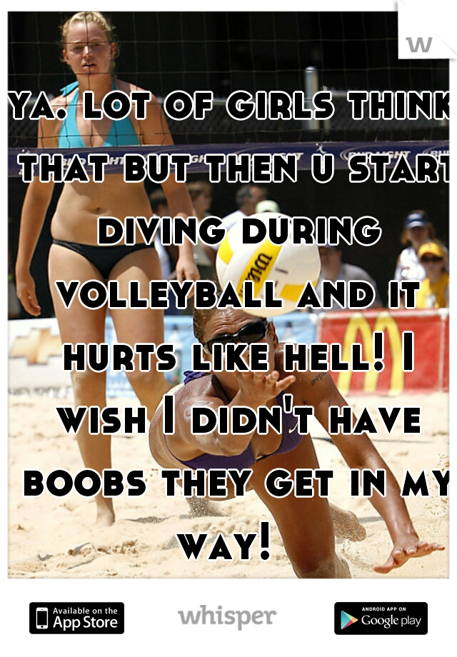 ya. lot of girls think that but then u start diving during volleyball and it hurts like hell! I wish I didn't have boobs they get in my way!  