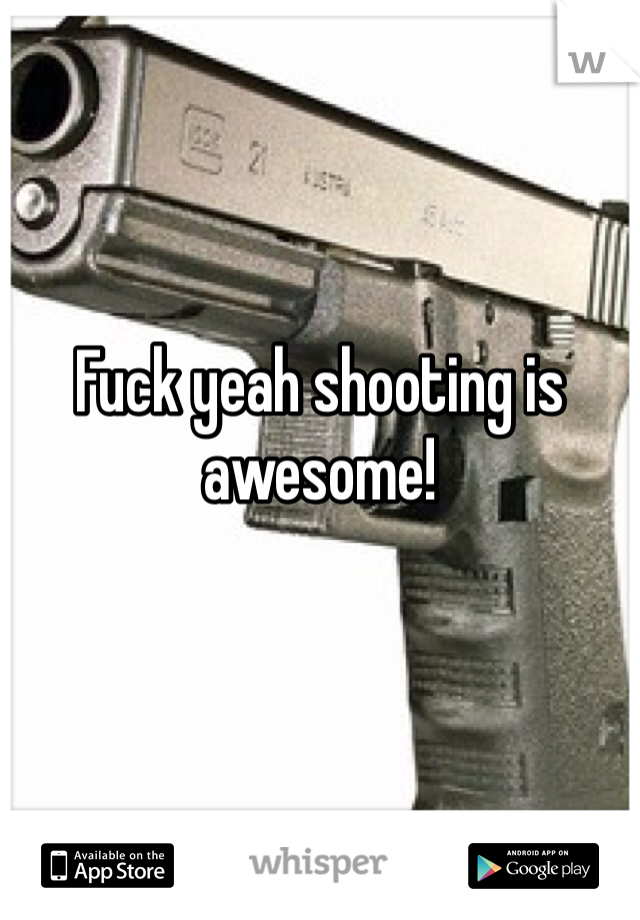 


Fuck yeah shooting is awesome!