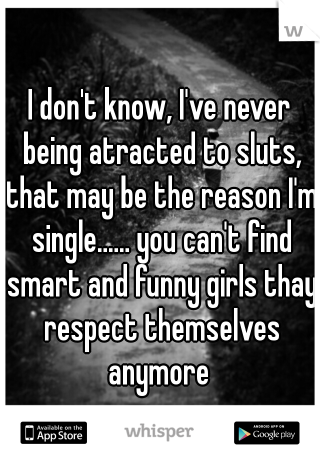 I don't know, I've never being atracted to sluts, that may be the reason I'm single...... you can't find smart and funny girls thay respect themselves anymore 