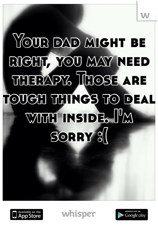Your dad might be right, you may need therapy. Those are tough things to deal with inside. I'm sorry :(
