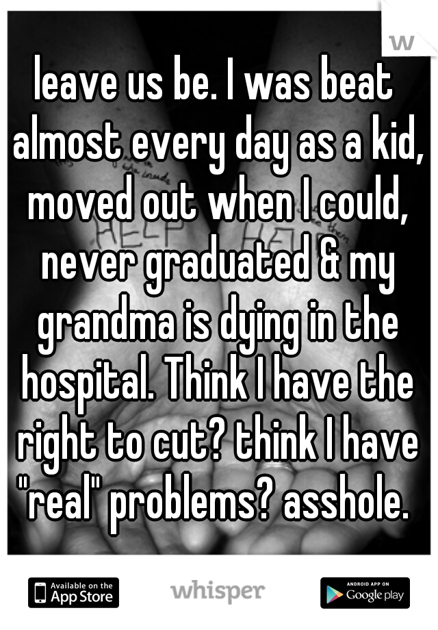 leave us be. I was beat almost every day as a kid, moved out when I could, never graduated & my grandma is dying in the hospital. Think I have the right to cut? think I have "real" problems? asshole. 