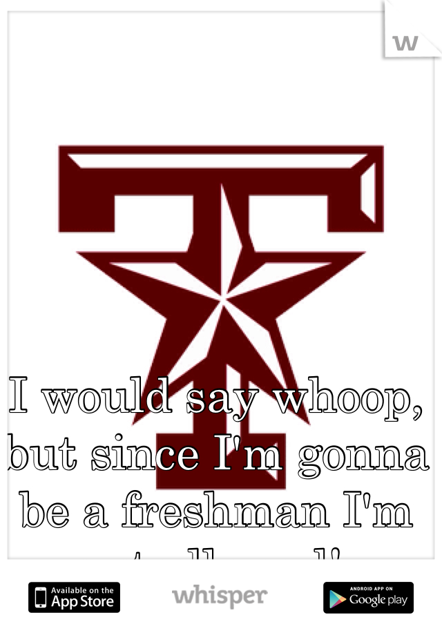 I would say whoop, but since I'm gonna be a freshman I'm not allowed!.