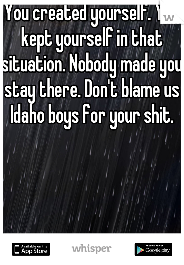 You created yourself. You kept yourself in that situation. Nobody made you stay there. Don't blame us Idaho boys for your shit.