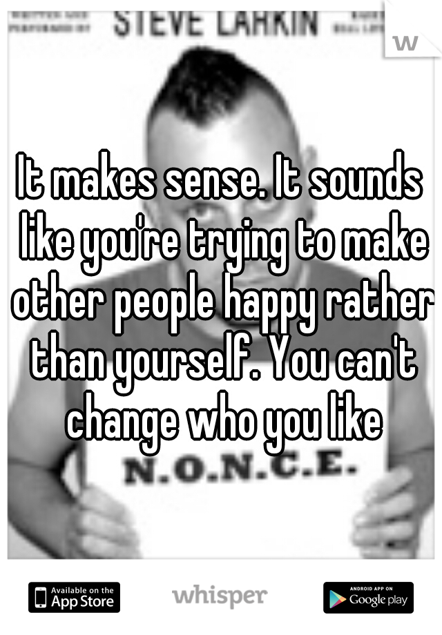 It makes sense. It sounds like you're trying to make other people happy rather than yourself. You can't change who you like