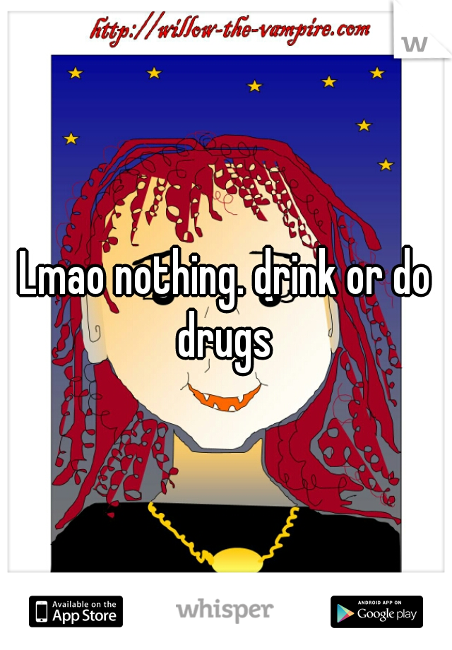 Lmao nothing. drink or do drugs 