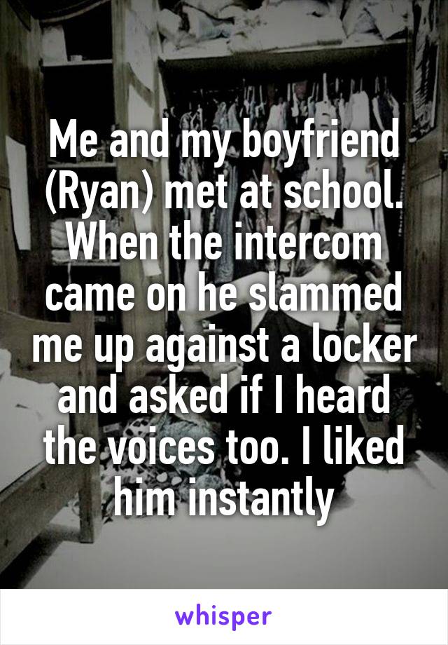 Me and my boyfriend (Ryan) met at school. When the intercom came on he slammed me up against a locker and asked if I heard the voices too. I liked him instantly
