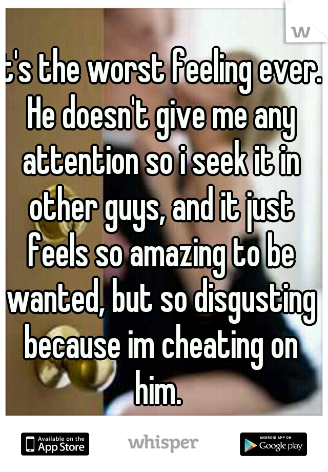 It's the worst feeling ever. He doesn't give me any attention so i seek it in other guys, and it just feels so amazing to be wanted, but so disgusting because im cheating on him. 