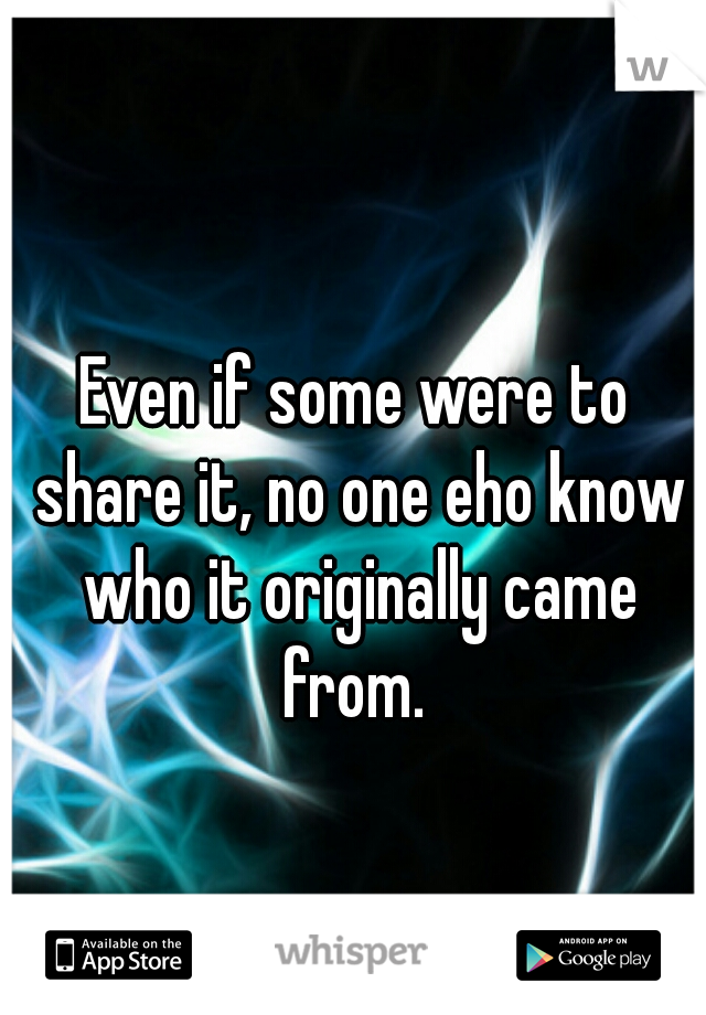 Even if some were to share it, no one eho know who it originally came from. 