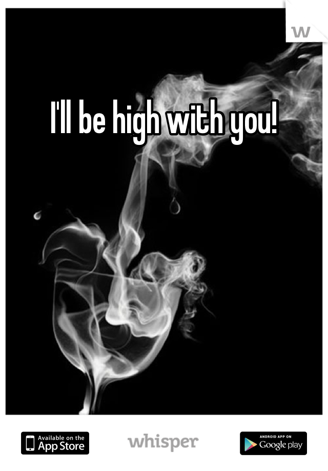 I'll be high with you!