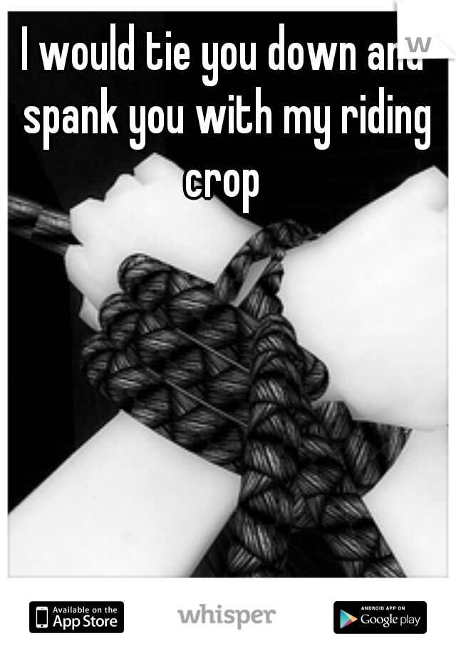 I would tie you down and spank you with my riding crop 