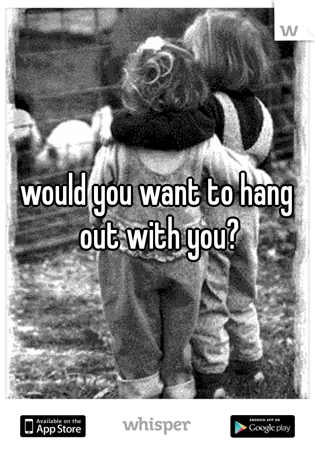 would you want to hang out with you?